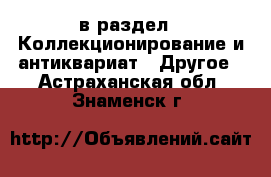  в раздел : Коллекционирование и антиквариат » Другое . Астраханская обл.,Знаменск г.